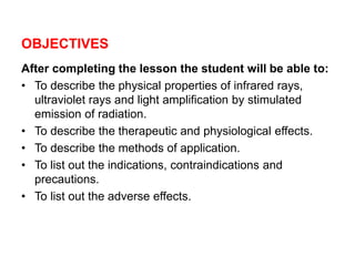 OBJECTIVES
After completing the lesson the student will be able to:
• To describe the physical properties of infrared rays,
ultraviolet rays and light amplification by stimulated
emission of radiation.
• To describe the therapeutic and physiological effects.
• To describe the methods of application.
• To list out the indications, contraindications and
precautions.
• To list out the adverse effects.
 
