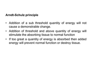 Arndt-Schulz principle
• Addition of a sub threshold quantity of energy will not
cause a demonstrable change.
• Addition of threshold and above quantity of energy will
stimulate the absorbing tissue to normal function
• If too great a quantity of energy is absorbed then added
energy will prevent normal function or destroy tissue.
 