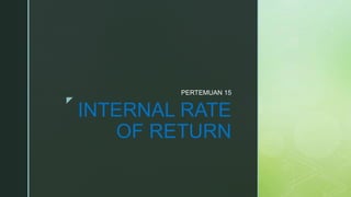 z
INTERNAL RATE
OF RETURN
PERTEMUAN 15
 