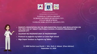 REPUBLIC OF THE PHILIPPINES
DEPARTMENT OF EDUCATION
NATIONAL CAPITAL REGION
SCHOOLS DIVISION OF QUEZON CITY
CULIAT HIGH SCHOOL
TANDANG SORAAVENUE, QUEZON CITY
o PARENTS ORIENTATION ON THE IMPLEMENTING RULES AND REGULATIONS ON
THE FREE USE OF TABLET FOR PUBLIC SCHOOL STUDENTS ORDINANCE OF
QUEZON CITY
o SALAYSAY NG PAGPAPATUNAY AT PAGPAPATIBAY
o Protocol sa pagkuha ng tablet sa Culiat High School
o Mga Dapat Tandaan sa Pagkuha ng Tablet
11 ABM Section Luca Pacioli / Mrs. Ruth A. Salazar (Class Adviser)
September 12, 2020
 