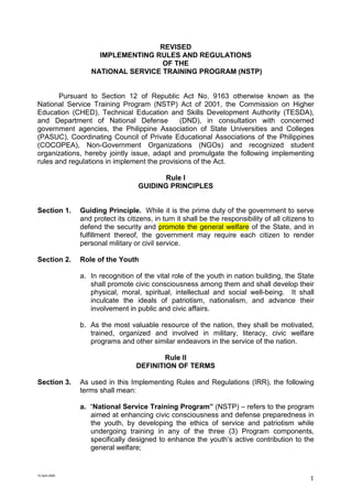 10 April 2006
1
REVISED
IMPLEMENTING RULES AND REGULATIONS
OF THE
NATIONAL SERVICE TRAINING PROGRAM (NSTP)
Pursuant to Section 12 of Republic Act No. 9163 otherwise known as the
National Service Training Program (NSTP) Act of 2001, the Commission on Higher
Education (CHED), Technical Education and Skills Development Authority (TESDA),
and Department of National Defense (DND), in consultation with concerned
government agencies, the Philippine Association of State Universities and Colleges
(PASUC), Coordinating Council of Private Educational Associations of the Philippines
(COCOPEA), Non-Government Organizations (NGOs) and recognized student
organizations, hereby jointly issue, adapt and promulgate the following implementing
rules and regulations in implement the provisions of the Act.
Rule I
GUIDING PRINCIPLES
Section 1. Guiding Principle. While it is the prime duty of the government to serve
and protect its citizens, in turn it shall be the responsibility of all citizens to
defend the security and promote the general welfare of the State, and in
fulfillment thereof, the government may require each citizen to render
personal military or civil service.
Section 2. Role of the Youth
a. In recognition of the vital role of the youth in nation building, the State
shall promote civic consciousness among them and shall develop their
physical, moral, spiritual, intellectual and social well-being. It shall
inculcate the ideals of patriotism, nationalism, and advance their
involvement in public and civic affairs.
b. As the most valuable resource of the nation, they shall be motivated,
trained, organized and involved in military, literacy, civic welfare
programs and other similar endeavors in the service of the nation.
Rule II
DEFINITION OF TERMS
Section 3. As used in this Implementing Rules and Regulations (IRR), the following
terms shall mean:
a. “National Service Training Program” (NSTP) – refers to the program
aimed at enhancing civic consciousness and defense preparedness in
the youth, by developing the ethics of service and patriotism while
undergoing training in any of the three (3) Program components,
specifically designed to enhance the youth’s active contribution to the
general welfare;
 