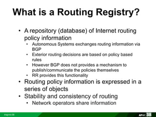 What is a Routing Registry? 
• A repository (database) of Internet routing 
policy information 
• Autonomous Systems exchanges routing information via 
BGP 
• Exterior routing decisions are based on policy based 
rules 
• However BGP does not provides a mechanism to 
publish/communicate the policies themselves 
• RR provides this functionality 
• Routing policy information is expressed in a 
series of objects 
• Stability and consistency of routing 
• Network operators share information 
 