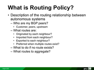 What is Routing Policy? 
• Description of the routing relationship between 
autonomous systems 
– Who are my BGP peers? 
• Customer, peers, upstream 
– What routes are: 
• Originated by each neighbour? 
• Imported from each neighbour? 
• Exported to each neighbour? 
• Preferred when multiple routes exist? 
– What to do if no route exists? 
– What routes to aggregate? 
 