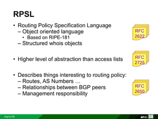 RPSL 
• Routing Policy Specification Language 
– Object oriented language 
• Based on RIPE-181 
– Structured whois objects 
• Higher level of abstraction than access lists 
• Describes things interesting to routing policy: 
– Routes, AS Numbers … 
– Relationships between BGP peers 
– Management responsibility 
RFC 
2622 
RFC 
2725 
RFC 
2650 
 