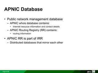 APNIC Database 
• Public network management database 
– APNIC whois database contains: 
• Internet resource information and contact details 
– APNIC Routing Registry (RR) contains: 
• routing information 
• APNIC RR is part of IRR 
– Distributed databases that mirror each other 
 