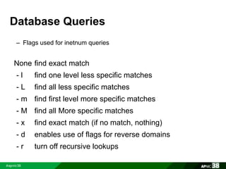 Database Queries 
– Flags used for inetnum queries 
None find exact match 
- l find one level less specific matches 
- L find all less specific matches 
- m find first level more specific matches 
- M find all More specific matches 
- x find exact match (if no match, nothing) 
- d enables use of flags for reverse domains 
- r turn off recursive lookups 
 
