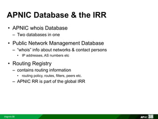 APNIC Database & the IRR 
• APNIC whois Database 
– Two databases in one 
• Public Network Management Database 
– “whois” info about networks & contact persons 
• IP addresses, AS numbers etc 
• Routing Registry 
– contains routing information 
• routing policy, routes, filters, peers etc. 
– APNIC RR is part of the global IRR 
 