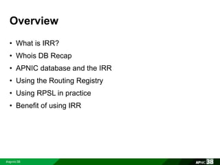 Overview 
• What is IRR? 
• Whois DB Recap 
• APNIC database and the IRR 
• Using the Routing Registry 
• Using RPSL in practice 
• Benefit of using IRR 
 
