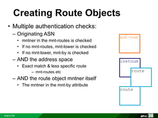 Creating Route Objects 
• Multiple authentication checks: 
– Originating ASN 
• mntner in the mnt-routes is checked 
• If no mnt-routes, mnt-lower is checked 
• If no mnt-lower, mnt-by is checked 
– AND the address space 
• Exact match & less specific route 
– mnt-routes etc 
– AND the route object mntner itself 
• The mntner in the mnt-by attribute 
aut-num 
inetnum 
route 
route 
 