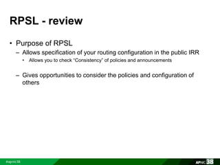 RPSL - review 
• Purpose of RPSL 
– Allows specification of your routing configuration in the public IRR 
• Allows you to check “Consistency” of policies and announcements 
– Gives opportunities to consider the policies and configuration of 
others 
 