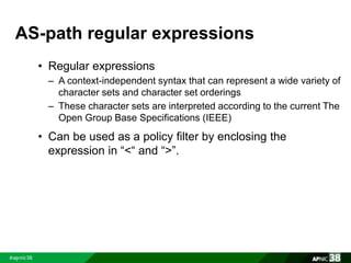 AS-path regular expressions 
• Regular expressions 
– A context-independent syntax that can represent a wide variety of 
character sets and character set orderings 
– These character sets are interpreted according to the current The 
Open Group Base Specifications (IEEE) 
• Can be used as a policy filter by enclosing the 
expression in “<“ and “>”. 
 