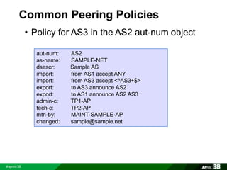 Common Peering Policies 
• Policy for AS3 in the AS2 aut-num object 
aut-num: AS2 
as-name: SAMPLE-NET 
dsescr: Sample AS 
import: from AS1 accept ANY 
import: from AS3 accept <^AS3+$> 
export: to AS3 announce AS2 
export: to AS1 announce AS2 AS3 
admin-c: TP1-AP 
tech-c: TP2-AP 
mtn-by: MAINT-SAMPLE-AP 
changed: sample@sample.net 
 