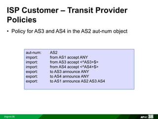 ISP Customer – Transit Provider 
Policies 
• Policy for AS3 and AS4 in the AS2 aut-num object 
aut-num: AS2 
import: from AS1 accept ANY 
import: from AS3 accept <^AS3+$> 
import: from AS4 accept <^AS4+$> 
export: to AS3 announce ANY 
export: to AS4 announce ANY 
export: to AS1 announce AS2 AS3 AS4 
 