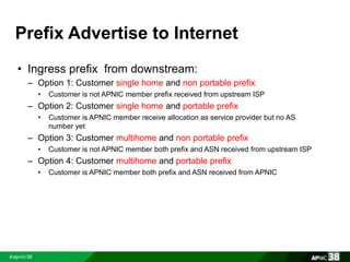 Prefix Advertise to Internet 
• Ingress prefix from downstream: 
– Option 1: Customer single home and non portable prefix 
• Customer is not APNIC member prefix received from upstream ISP 
– Option 2: Customer single home and portable prefix 
• Customer is APNIC member receive allocation as service provider but no AS 
number yet 
– Option 3: Customer multihome and non portable prefix 
• Customer is not APNIC member both prefix and ASN received from upstream ISP 
– Option 4: Customer multihome and portable prefix 
• Customer is APNIC member both prefix and ASN received from APNIC 
 