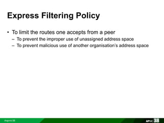 Express Filtering Policy 
• To limit the routes one accepts from a peer 
– To prevent the improper use of unassigned address space 
– To prevent malicious use of another organisation’s address space 
 