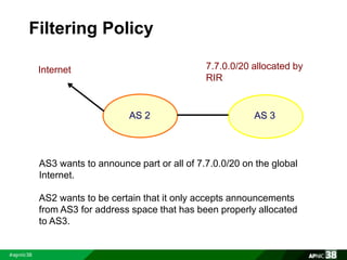 Filtering Policy 
7.7.0.0/20 allocated by 
RIR 
AS 2 AS 3 
Internet 
AS3 wants to announce part or all of 7.7.0.0/20 on the global 
Internet. 
AS2 wants to be certain that it only accepts announcements 
from AS3 for address space that has been properly allocated 
to AS3. 
 