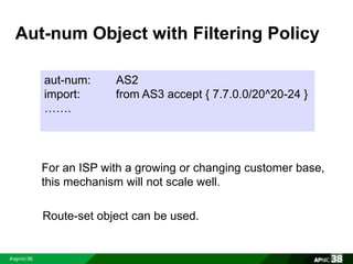 Aut-num Object with Filtering Policy 
aut-num: AS2 
import: from AS3 accept { 7.7.0.0/20^20-24 } 
……. 
For an ISP with a growing or changing customer base, 
this mechanism will not scale well. 
Route-set object can be used. 
 