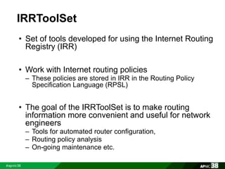 IRRToolSet 
• Set of tools developed for using the Internet Routing 
Registry (IRR) 
• Work with Internet routing policies 
– These policies are stored in IRR in the Routing Policy 
Specification Language (RPSL) 
• The goal of the IRRToolSet is to make routing 
information more convenient and useful for network 
engineers 
– Tools for automated router configuration, 
– Routing policy analysis 
– On-going maintenance etc. 
 