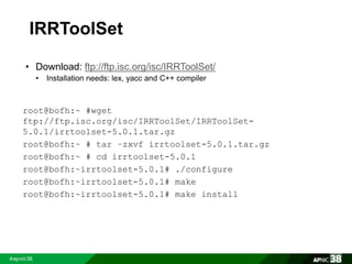 IRRToolSet 
• Download: ftp://ftp.isc.org/isc/IRRToolSet/ 
• Installation needs: lex, yacc and C++ compiler 
root@bofh:~ #wget 
ftp://ftp.isc.org/isc/IRRToolSet/IRRToolSet- 
5.0.1/irrtoolset-5.0.1.tar.gz 
root@bofh:~ # tar –zxvf irrtoolset-5.0.1.tar.gz 
root@bofh:~ # cd irrtoolset-5.0.1 
root@bofh:~irrtoolset-5.0.1# ./configure 
root@bofh:~irrtoolset-5.0.1# make 
root@bofh:~irrtoolset-5.0.1# make install 
 