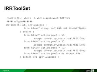 IRRToolSet 
root@bofh:~ whois –h whois.apnic.net AS17821 
#####snipped###### 
mp-import: afi any.unicast { 
from AS-ANY accept ANY AND NOT RS-MARTIANS; 
} refine { 
from AS-ANY action pref = 50; 
accept community.contains(17821:50); 
from AS-ANY action pref = 30; 
accept community.contains(17821:70); 
from AS-ANY action pref = 10; 
accept community.contains(17821:90); 
from AS-ANY action pref = 0; accept ANY; 
} refine afi ipv4.unicast { 
 