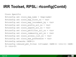IRR Toolset, RPSL: rtconfig(Contd) 
Cisco Specific 
@rtconfig set cisco_map_name = <map-name> 
@rtconfig set cisco_map_first_no = <no> 
@rtconfig set cisco_map_increment_by = <no> 
@rtconfig set cisco_prefix_acl_no = <no> 
@rtconfig set cisco_aspath_acl_no = <no> 
@rtconfig set cisco_pktfilter_acl_no = <no> 
@rtconfig set cisco_community_acl_no = <no> 
@rtconfig set cisco_access_list_no = <no> 
@rtconfig set cisco_max_preference = <no> 
@rtconfig networks <ASN-1> 
@rtconfig inbound_pkt_filter <if-name> <ASN-1> <rtr-1> <ASN- 
2> <rtr-2> 
 