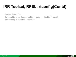 IRR Toolset, RPSL: rtconfig(Contd) 
Junos Specific 
@rtconfig set junos_policy_name = <policy-name> 
@rtconfig networks <ASN-1> 
 