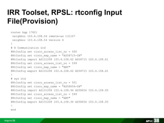 IRR Toolset, RPSL: rtconfig Input 
File(Provision) 
router bgp 17821 
neighbor 103.4.108.54 remote-as 131107 
neighbor 103.4.108.54 version 4 
! 
# X Communication Ltd 
@RtConfig set cisco_access_list_no = 500 
@RtConfig set cisco_map_name = "AS58715-IN" 
@RtConfig import AS131208 103.4.108.62 AS58715 103.4.108.61 
@RtConfig set cisco_access_list_no = 599 
@RtConfig set cisco_map_name = "ANY" 
@RtConfig export AS131208 103.4.108.62 AS58715 103.4.108.61 
! 
# xyz Ltd 
@RtConfig set cisco_access_list_no = 501 
@RtConfig set cisco_map_name = "AS58656-IN" 
@RtConfig import AS131208 103.4.108.94 AS58656 103.4.108.93 
@RtConfig set cisco_access_list_no = 599 
@RtConfig set cisco_map_name = "ANY" 
@RtConfig export AS131208 103.4.108.94 AS58656 103.4.108.93 
! 
end 
 