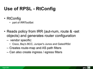 Use of RPSL - RtConfig 
• RtConfig 
• part of IRRToolSet 
• Reads policy from IRR (aut-num, route & -set 
objects) and generates router configuration 
– vendor specific: 
• Cisco, Bay's BCC, Juniper's Junos and Gated/RSd 
– Creates route-map and AS path filters 
– Can also create ingress / egress filters 
 