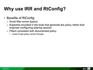Why use IRR and RtConfig? 
• Benefits of RtConfig 
– Avoid filter errors (typos) 
– Expertise encoded in the tools that generate the policy rather than 
engineer configuring peering session 
– Filters consistent with documented policy 
• (need to get policy correct though) 
 