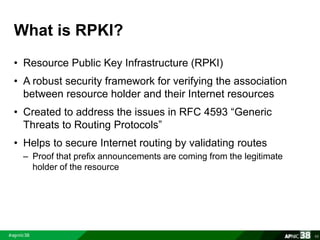 What is RPKI? 
• Resource Public Key Infrastructure (RPKI) 
• A robust security framework for verifying the association 
between resource holder and their Internet resources 
• Created to address the issues in RFC 4593 “Generic 
Threats to Routing Protocols” 
• Helps to secure Internet routing by validating routes 
– Proof that prefix announcements are coming from the legitimate 
holder of the resource 
65 
 