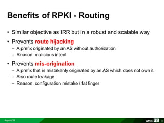 Benefits of RPKI - Routing 
• Similar objective as IRR but in a robust and scalable way 
• Prevents route hijacking 
– A prefix originated by an AS without authorization 
– Reason: malicious intent 
• Prevents mis-origination 
– A prefix that is mistakenly originated by an AS which does not own it 
– Also route leakage 
– Reason: configuration mistake / fat finger 
66 
 
