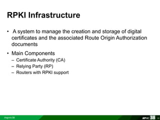 RPKI Infrastructure 
• A system to manage the creation and storage of digital 
certificates and the associated Route Origin Authorization 
documents 
• Main Components 
– Certificate Authority (CA) 
– Relying Party (RP) 
– Routers with RPKI support 
68 
 