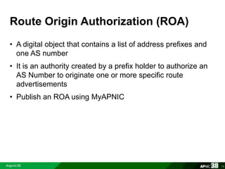 Route Origin Authorization (ROA) 
• A digital object that contains a list of address prefixes and 
one AS number 
• It is an authority created by a prefix holder to authorize an 
AS Number to originate one or more specific route 
advertisements 
• Publish an ROA using MyAPNIC 
70 
 