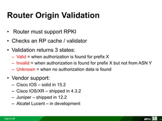 Router Origin Validation 
• Router must support RPKI 
• Checks an RP cache / validator 
• Validation returns 3 states: 
– Valid = when authorization is found for prefix X 
– Invalid = when authorization is found for prefix X but not from ASN Y 
– Unknown = when no authorization data is found 
• Vendor support: 
– Cisco IOS – solid in 15.2 
– Cisco IOS/XR – shipped in 4.3.2 
– Juniper – shipped in 12.2 
– Alcatel Lucent – in development 
74 
 