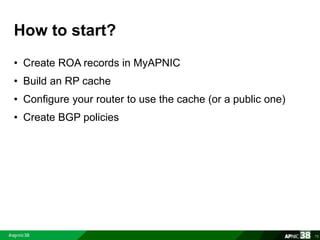 How to start? 
• Create ROA records in MyAPNIC 
• Build an RP cache 
• Configure your router to use the cache (or a public one) 
• Create BGP policies 
75 
 
