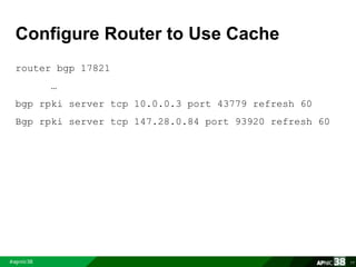 Configure Router to Use Cache 
router bgp 17821 
… 
bgp rpki server tcp 10.0.0.3 port 43779 refresh 60 
Bgp rpki server tcp 147.28.0.84 port 93920 refresh 60 
77 
 