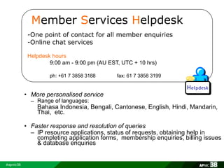 Member Services Helpdesk 
-One point of contact for all member enquiries 
-Online chat services 
Helpdesk hours 
9:00 am - 9:00 pm (AU EST, UTC + 10 hrs) 
ph: +61 7 3858 3188 fax: 61 7 3858 3199 
• More personalised service 
– Range of languages: 
Bahasa Indonesia, Bengali, Cantonese, English, Hindi, Mandarin, 
Thai, etc. 
• Faster response and resolution of queries 
– IP resource applications, status of requests, obtaining help in 
completing application forms, membership enquiries, billing issues 
& database enquiries 
 