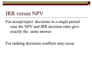 IRR versus NPV
For accept/reject decisions in a single period
  case the NPV and IRR decision rules give
  exactly the same answer.

For ranking decisions conflicts may occur
 