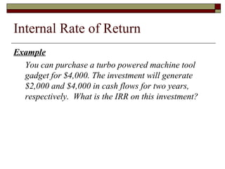 Internal Rate of Return
Example
  You can purchase a turbo powered machine tool
  gadget for $4,000. The investment will generate
  $2,000 and $4,000 in cash flows for two years,
  respectively. What is the IRR on this investment?
 
