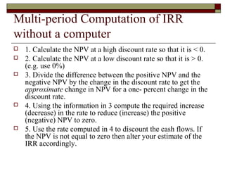 Multi-period Computation of IRR
without a computer
   1. Calculate the NPV at a high discount rate so that it is < 0.
   2. Calculate the NPV at a low discount rate so that it is > 0.
    (e.g. use 0%)
   3. Divide the difference between the positive NPV and the
    negative NPV by the change in the discount rate to get the
    approximate change in NPV for a one- percent change in the
    discount rate.
   4. Using the information in 3 compute the required increase
    (decrease) in the rate to reduce (increase) the positive
    (negative) NPV to zero.
   5. Use the rate computed in 4 to discount the cash flows. If
    the NPV is not equal to zero then alter your estimate of the
    IRR accordingly.
 