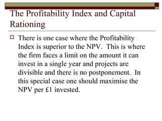 The Profitability Index and Capital
Rationing
   There is one case where the Profitability
    Index is superior to the NPV. This is where
    the firm faces a limit on the amount it can
    invest in a single year and projects are
    divisible and there is no postponement. In
    this special case one should maximise the
    NPV per £1 invested.
 