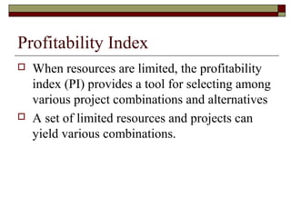 Profitability Index
   When resources are limited, the profitability
    index (PI) provides a tool for selecting among
    various project combinations and alternatives
   A set of limited resources and projects can
    yield various combinations.
 