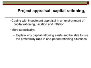 Project appraisal: capital rationing,

•Coping with investment appraisal in an environment of
  capital rationing, taxation and inflation
•More specifically:
 – Explain why capital rationing exists and be able to use
   the profitability ratio in one-period rationing situations
 