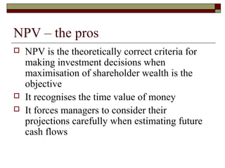 NPV – the pros
   NPV is the theoretically correct criteria for
    making investment decisions when
    maximisation of shareholder wealth is the
    objective
   It recognises the time value of money
   It forces managers to consider their
    projections carefully when estimating future
    cash flows
 