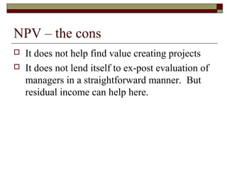 NPV – the cons
   It does not help find value creating projects
   It does not lend itself to ex-post evaluation of
    managers in a straightforward manner. But
    residual income can help here.
 