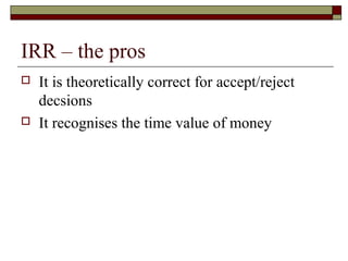 IRR – the pros
   It is theoretically correct for accept/reject
    decsions
   It recognises the time value of money
 