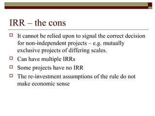 IRR – the cons
   It cannot be relied upon to signal the correct decision
    for non-independent projects – e.g. mutually
    exclusive projects of differing scales.
   Can have multiple IRRs
   Some projects have no IRR
   The re-investment assumptions of the rule do not
    make economic sense
 