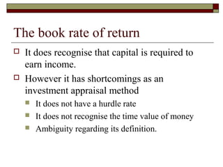 The book rate of return
   It does recognise that capital is required to
    earn income.
   However it has shortcomings as an
    investment appraisal method
       It does not have a hurdle rate
       It does not recognise the time value of money
       Ambiguity regarding its definition.
 