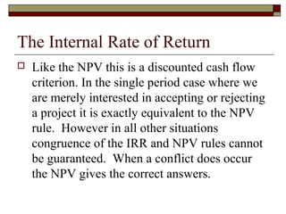 The Internal Rate of Return
   Like the NPV this is a discounted cash flow
    criterion. In the single period case where we
    are merely interested in accepting or rejecting
    a project it is exactly equivalent to the NPV
    rule. However in all other situations
    congruence of the IRR and NPV rules cannot
    be guaranteed. When a conflict does occur
    the NPV gives the correct answers.
 