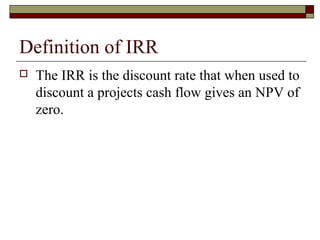 Definition of IRR
   The IRR is the discount rate that when used to
    discount a projects cash flow gives an NPV of
    zero.
 